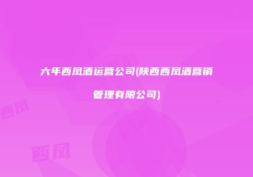 六年西凤酒运营公司(陕西西凤酒营销管理有限公司)