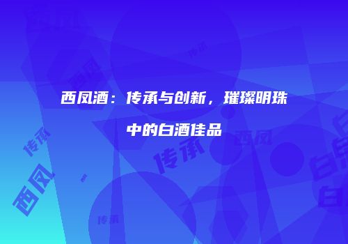 西凤酒：传承与创新，璀璨明珠中的白酒佳品