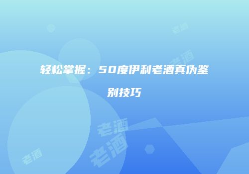 轻松掌握：50度伊利老酒真伪鉴别技巧