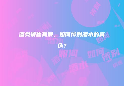 酒类销售真假，如何辨别酒水的真伪？