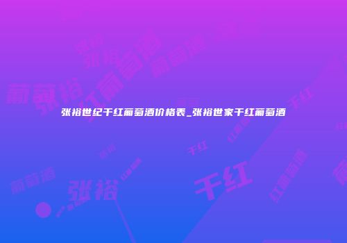 张裕世纪干红葡萄酒价格表_张裕世家干红葡萄酒