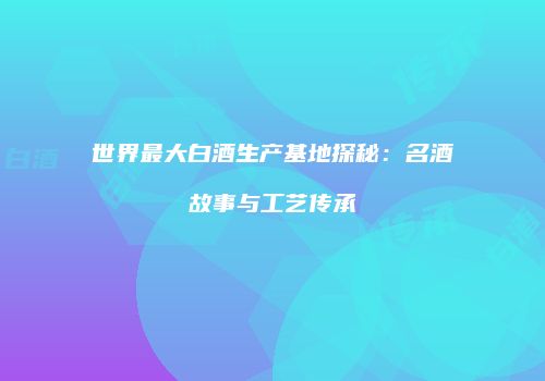 世界最大白酒生产基地探秘：名酒故事与工艺传承