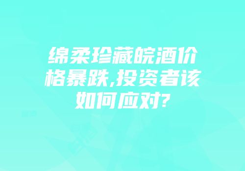 绵柔珍藏皖酒价格暴跌,投资者该如何应对?