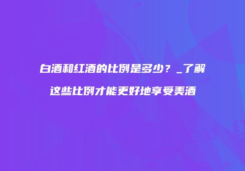 白酒和红酒的比例是多少？_了解这些比例才能更好地享受美酒