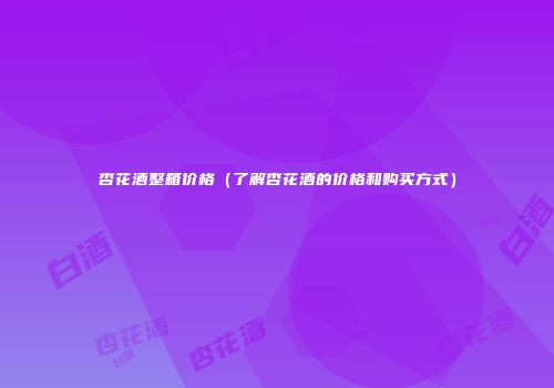 杏花酒整箱价格（了解杏花酒的价格和购买方式）