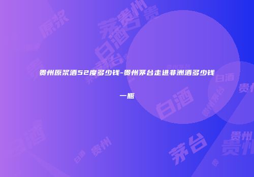 贵州原浆酒52度多少钱-贵州茅台走进非洲酒多少钱一瓶