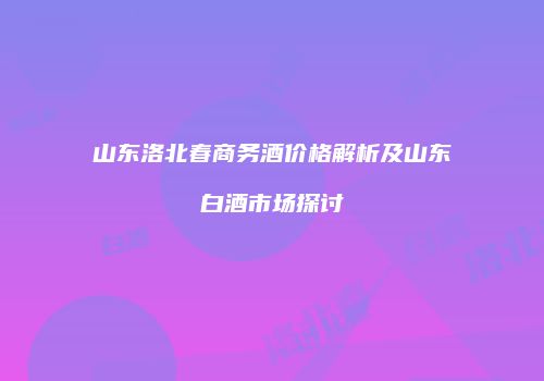 山东洛北春商务酒价格解析及山东白酒市场探讨