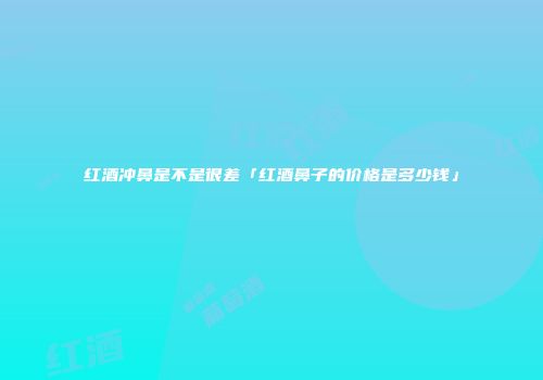 红酒冲鼻是不是很差「红酒鼻子的价格是多少钱」
