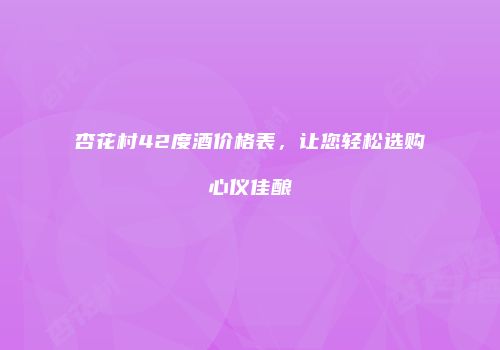 杏花村42度酒价格表，让您轻松选购心仪佳酿