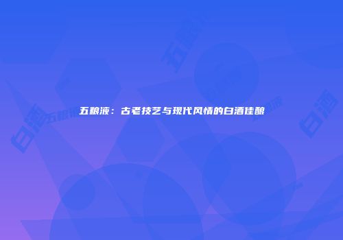 五粮液：古老技艺与现代风情的白酒佳酿
