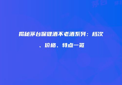 揭秘茅台保健酒不老酒系列：档次、价格、特点一览