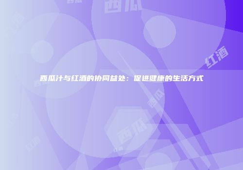 西瓜汁与红酒的协同益处：促进健康的生活方式