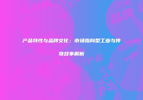 产品特性与品牌文化：市场指向型工业与传奇故事解析