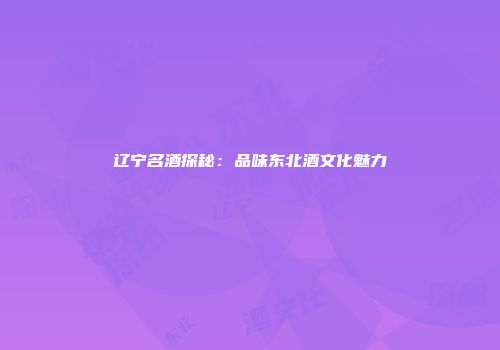 辽宁名酒探秘：品味东北酒文化魅力