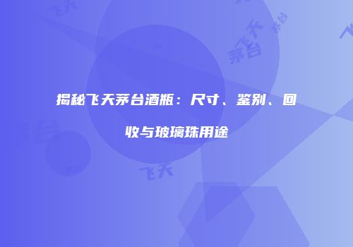 揭秘飞天茅台酒瓶：尺寸、鉴别、回收与玻璃珠用途