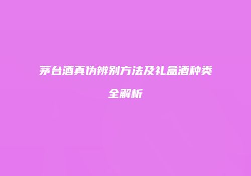 茅台酒真伪辨别方法及礼盒酒种类全解析