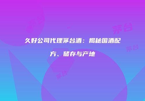 久好公司代理茅台酒：揭秘国酒配方、储存与产地