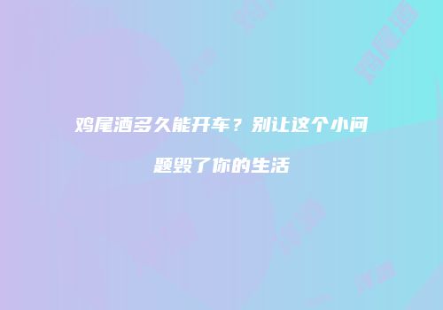 鸡尾酒多久能开车？别让这个小问题毁了你的生活