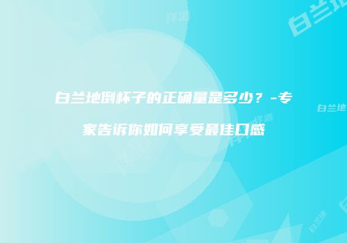 白兰地倒杯子的正确量是多少？-专家告诉你如何享受最佳口感