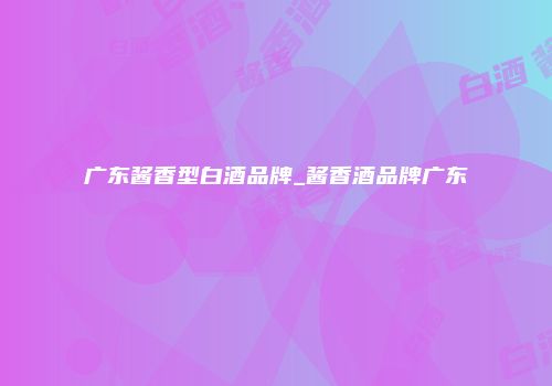 广东酱香型白酒品牌_酱香酒品牌广东