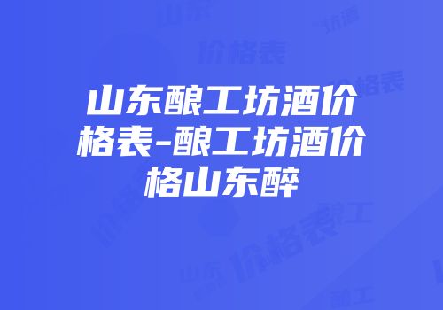 山东酿工坊酒价格表-酿工坊酒价格山东醉