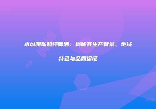 水城明珠超纯啤酒：揭秘其生产背景、地域特色与品质保证