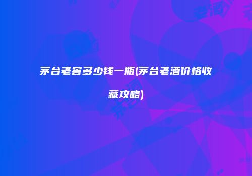 茅台老窖多少钱一瓶(茅台老酒价格收藏攻略)