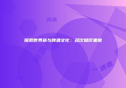 探索世界茶与啤酒文化：名饮知识集锦