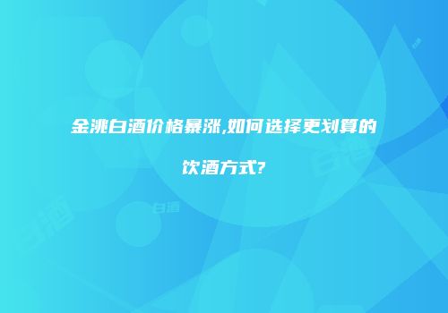 金洮白酒价格暴涨,如何选择更划算的饮酒方式?