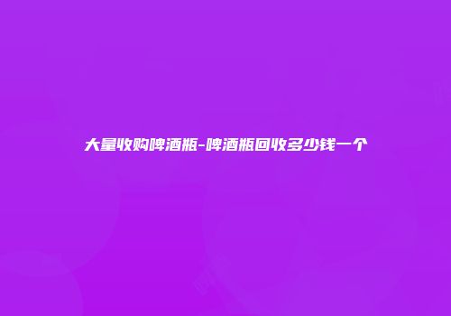 大量收购啤酒瓶-啤酒瓶回收多少钱一个