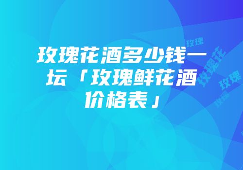 玫瑰花酒多少钱一坛「玫瑰鲜花酒价格表」
