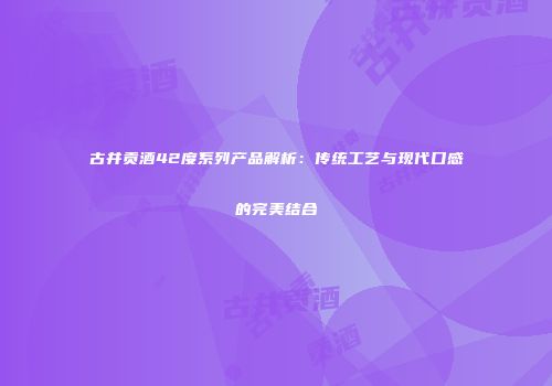 古井贡酒42度系列产品解析：传统工艺与现代口感的完美结合