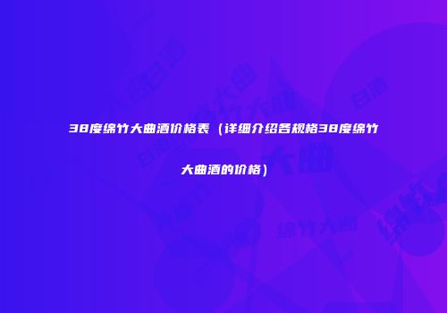 38度绵竹大曲酒价格表（详细介绍各规格38度绵竹大曲酒的价格）