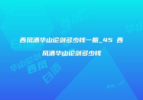 西凤酒华山论剑多少钱一瓶_45℃西凤酒华山论剑多少钱