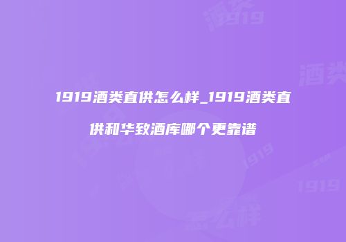 1919酒类直供怎么样_1919酒类直供和华致酒库哪个更靠谱