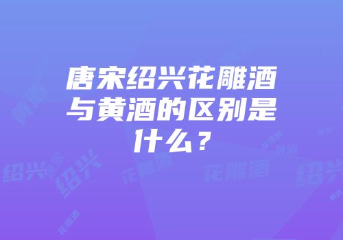 唐宋绍兴花雕酒与黄酒的区别是什么？