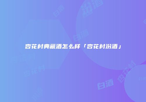 杏花村典藏酒怎么样「杏花村汾酒」