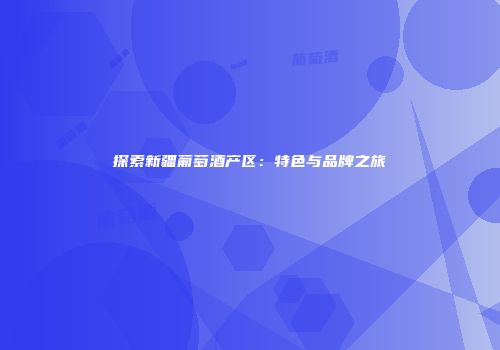 探索新疆葡萄酒产区：特色与品牌之旅