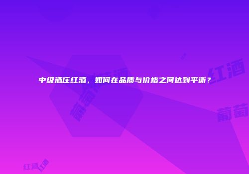 中级洒庄红酒，如何在品质与价格之间达到平衡？