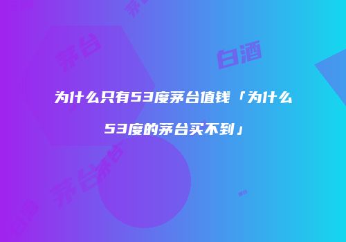 为什么只有53度茅台值钱「为什么53度的茅台买不到」