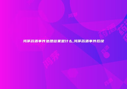 鸿茅药酒事件处理结果是什么,鸿茅药酒事件后续