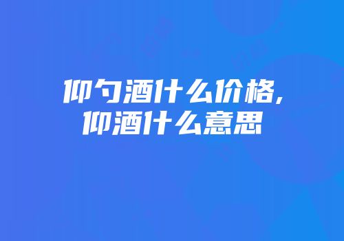 仰勺酒什么价格,仰酒什么意思