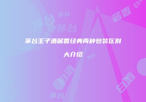 茅台王子酒酱香经典两种包装区别大介绍