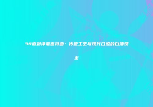 38度利津老窖特曲：传统工艺与现代口感的白酒瑰宝