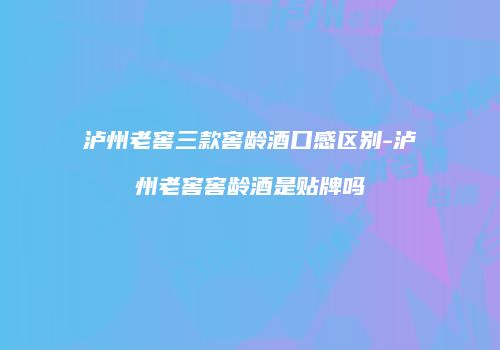 泸州老窖三款窖龄酒口感区别-泸州老窖窖龄酒是贴牌吗