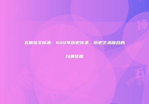 五粮液交杯酒：600年历史传承，历史艺术融合的白酒佳酿
