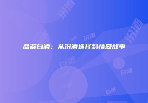 品鉴白酒：从汾酒选择到情感故事