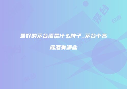 最好的茅台酒是什么牌子_茅台中高端酒有哪些