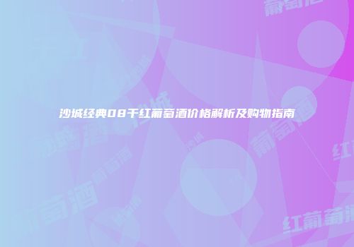 沙城经典08干红葡萄酒价格解析及购物指南