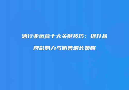 酒行业运营十大关键技巧：提升品牌影响力与销售增长策略